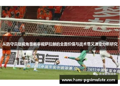 从防守贡献视角重新审视萨拉赫的全面价值与战术意义演变分析研究 从防守贡献视角重新审视萨拉赫的全面价值与战术意义演变分析研究