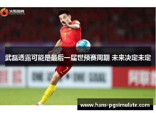 武磊透露可能是最后一届世预赛周期 未来决定未定 武磊透露可能是最后一届世预赛周期 未来决定未定