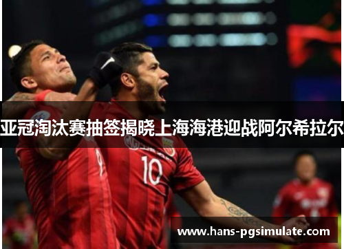 亚冠淘汰赛抽签揭晓上海海港迎战阿尔希拉尔 亚冠淘汰赛抽签揭晓上海海港迎战阿尔希拉尔